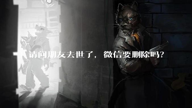 请问朋友去世了，微信要删除吗？